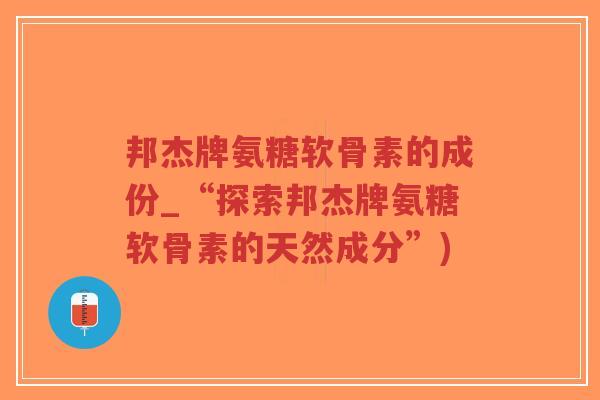 邦杰牌氨糖软骨素的成份_“探索邦杰牌氨糖软骨素的天然成分”)