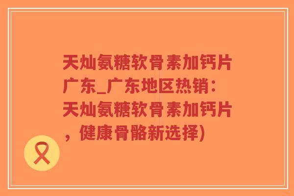 天灿氨糖软骨素加钙片广东_广东地区热销:天灿氨糖软骨素加钙片,健康骨骼新选择) 天灿氨糖软骨素加钙片广东_广东地区热销:天灿氨糖软骨素加钙片,健康骨骼新选择)