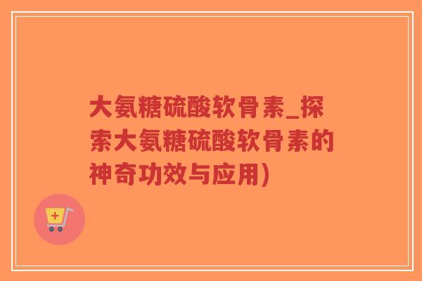大氨糖硫酸软骨素_探索大氨糖硫酸软骨素的神奇功效与应用) 大氨糖硫酸软骨素_探索大氨糖硫酸软骨素的神奇功效与应用)