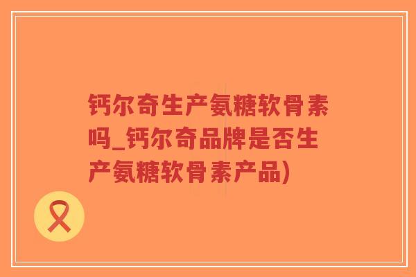 钙尔奇生产氨糖软骨素吗_钙尔奇品牌是否生产氨糖软骨素产品) 钙尔奇生产氨糖软骨素吗_钙尔奇品牌是否生产氨糖软骨素产品)