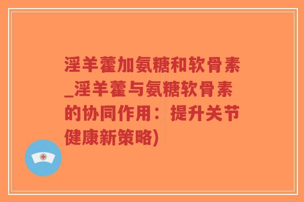 淫羊藿加氨糖和软骨素_淫羊藿与氨糖软骨素的协同作用：提升关节健康新策略)