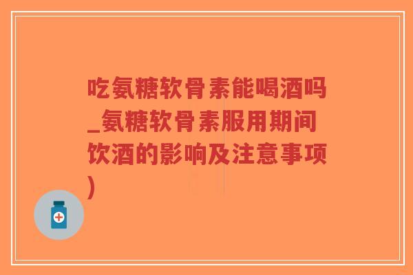 吃氨糖软骨素能喝酒吗_氨糖软骨素服用期间饮酒的影响及注意事项) 吃氨糖软骨素能喝酒吗_氨糖软骨素服用期间饮酒的影响及注意事项)