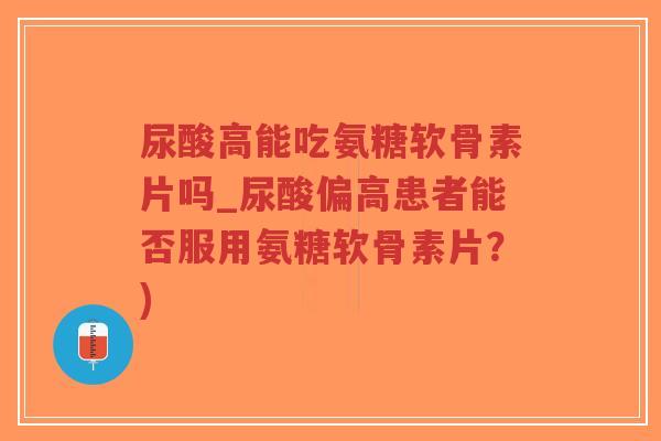 尿酸高能吃氨糖软骨素片吗_尿酸偏高患者能否服用氨糖软骨素片？)