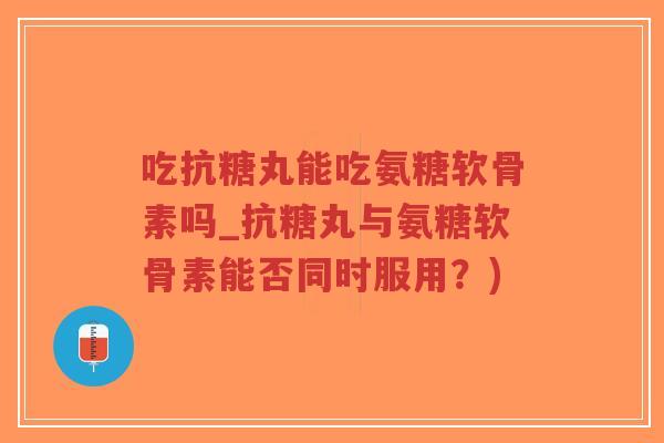 吃抗糖丸能吃氨糖软骨素吗_抗糖丸与氨糖软骨素能否同时服用？)