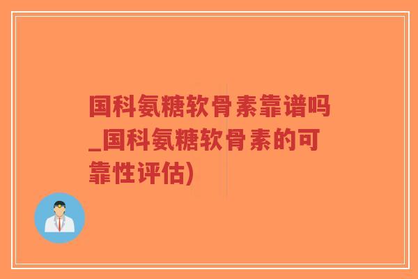 国科氨糖软骨素靠谱吗_国科氨糖软骨素的可靠性评估) 国科氨糖软骨素靠谱吗_国科氨糖软骨素的可靠性评估)