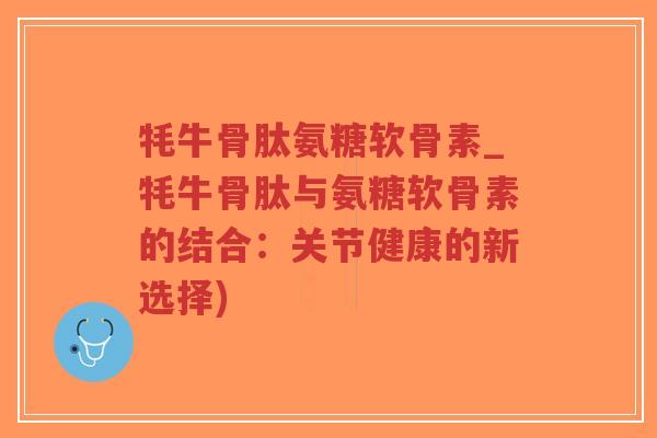 牦牛骨肽氨糖软骨素_牦牛骨肽与氨糖软骨素的结合：关节健康的新选择)