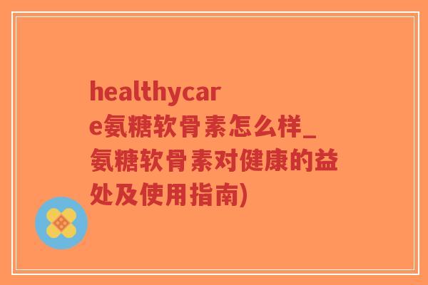 healthycare氨糖软骨素怎么样_氨糖软骨素对健康的益处及使用指南) healthycare氨糖软骨素怎么样_氨糖软骨素对健康的益处及使用指南)