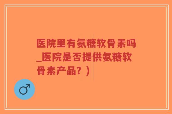 医院里有氨糖软骨素吗_医院是否提供氨糖软骨素产品?) 医院里有氨糖软骨素吗_医院是否提供氨糖软骨素产品?)