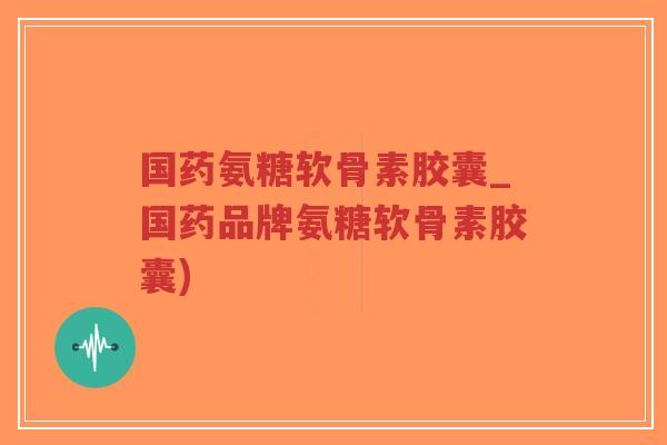 国药氨糖软骨素胶囊_国药品牌氨糖软骨素胶囊) 国药氨糖软骨素胶囊_国药品牌氨糖软骨素胶囊)