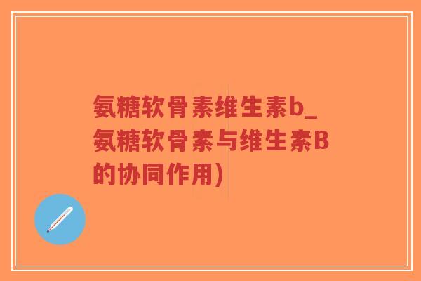 氨糖软骨素维生素b_氨糖软骨素与维生素B的协同作用) 氨糖软骨素维生素b_氨糖软骨素与维生素B的协同作用)