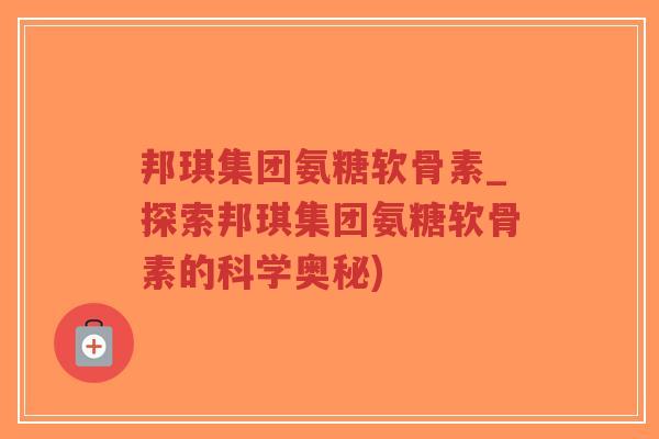 邦琪集团氨糖软骨素_探索邦琪集团氨糖软骨素的科学奥秘) 邦琪集团氨糖软骨素_探索邦琪集团氨糖软骨素的科学奥秘)