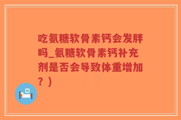 吃氨糖软骨素钙会发胖吗_氨糖软骨素钙补充剂是否会导致体重增加?) 吃氨糖软骨素钙会发胖吗_氨糖软骨素钙补充剂是否会导致体重增加?)