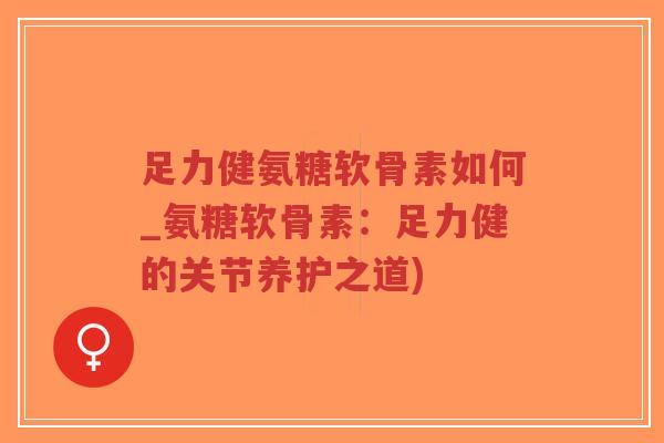 足力健氨糖软骨素如何_氨糖软骨素:足力健的关节养护之道) 足力健氨糖软骨素如何_氨糖软骨素:足力健的关节养护之道)