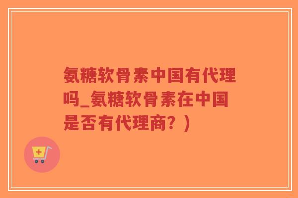 氨糖软骨素中国有代理吗_氨糖软骨素在中国是否有代理商？)
