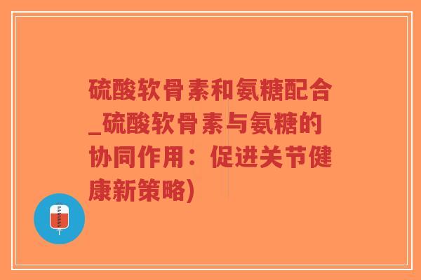 硫酸软骨素和氨糖配合_硫酸软骨素与氨糖的协同作用:促进关节健康新策略) 硫酸软骨素和氨糖配合_硫酸软骨素与氨糖的协同作用:促进关节健康新策略)
