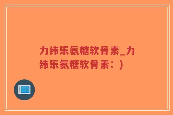 力纬乐氨糖软骨素_力纬乐氨糖软骨素:) 力纬乐氨糖软骨素_力纬乐氨糖软骨素:)