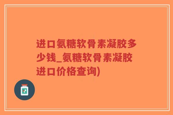 进口氨糖软骨素凝胶多少钱_氨糖软骨素凝胶进口价格查询) 进口氨糖软骨素凝胶多少钱_氨糖软骨素凝胶进口价格查询)