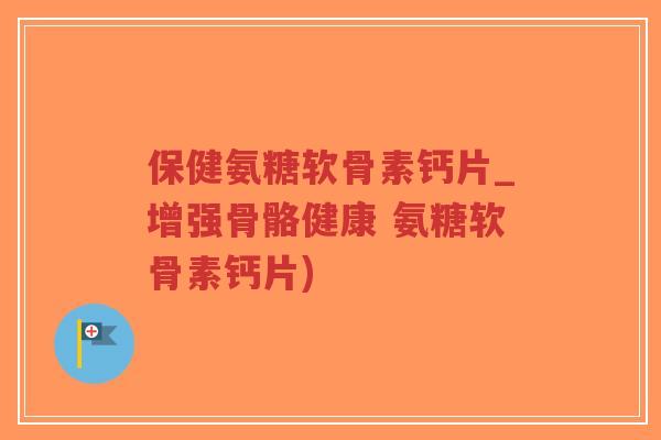 保健氨糖软骨素钙片_增强骨骼健康 氨糖软骨素钙片) 保健氨糖软骨素钙片_增强骨骼健康 氨糖软骨素钙片)