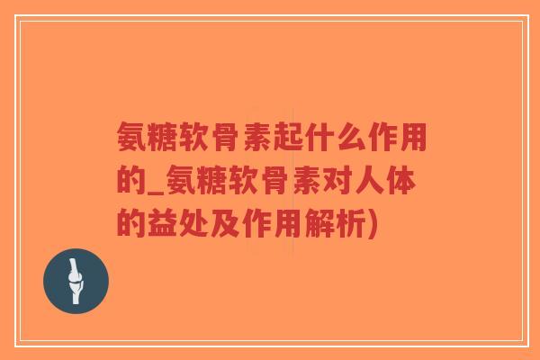 氨糖软骨素起什么作用的_氨糖软骨素对人体的益处及作用解析)