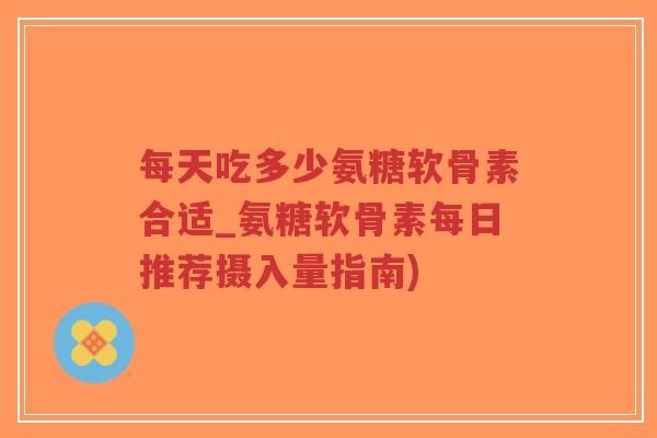 每天吃多少氨糖软骨素合适_氨糖软骨素每日推荐摄入量指南) 每天吃多少氨糖软骨素合适_氨糖软骨素每日推荐摄入量指南)