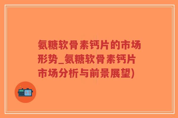 氨糖软骨素钙片的市场形势_氨糖软骨素钙片市场分析与前景展望) 氨糖软骨素钙片的市场形势_氨糖软骨素钙片市场分析与前景展望)