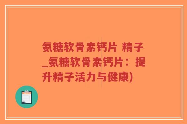 氨糖软骨素钙片 精子_氨糖软骨素钙片:提升精子活力与健康) 氨糖软骨素钙片 精子_氨糖软骨素钙片:提升精子活力与健康)