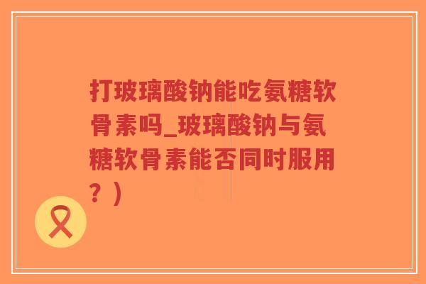 打玻璃酸钠能吃氨糖软骨素吗_玻璃酸钠与氨糖软骨素能否同时服用？)