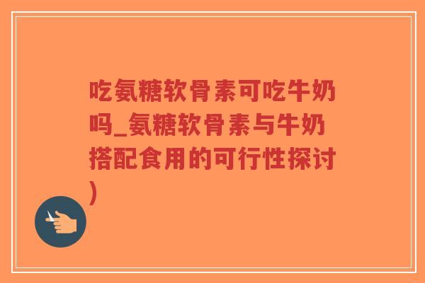 吃氨糖软骨素可吃牛奶吗_氨糖软骨素与牛奶搭配食用的可行性探讨) 吃氨糖软骨素可吃牛奶吗_氨糖软骨素与牛奶搭配食用的可行性探讨)