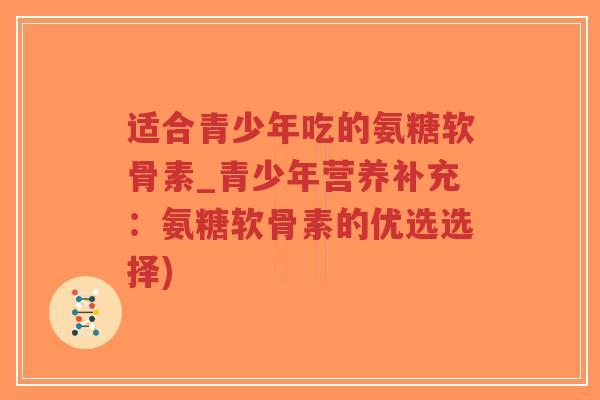 适合青少年吃的氨糖软骨素_青少年营养补充:氨糖软骨素的优选选择) 适合青少年吃的氨糖软骨素_青少年营养补充:氨糖软骨素的优选选择)