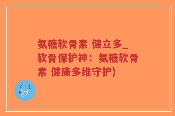 氨糖软骨素 健立多_软骨保护神:氨糖软骨素 健康多维守护) 氨糖软骨素 健立多_软骨保护神:氨糖软骨素 健康多维守护)