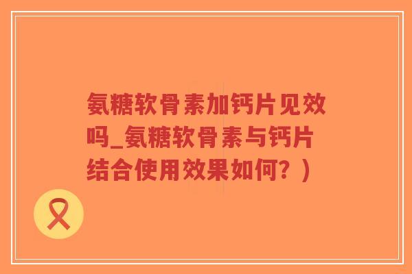 氨糖软骨素加钙片见效吗_氨糖软骨素与钙片结合使用效果如何?) 氨糖软骨素加钙片见效吗_氨糖软骨素与钙片结合使用效果如何?)