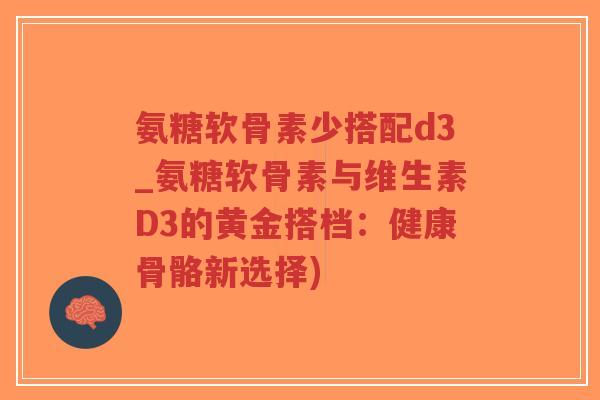 氨糖软骨素少搭配d3_氨糖软骨素与维生素D3的黄金搭档:健康骨骼新选择) 氨糖软骨素少搭配d3_氨糖软骨素与维生素D3的黄金搭档:健康骨骼新选择)