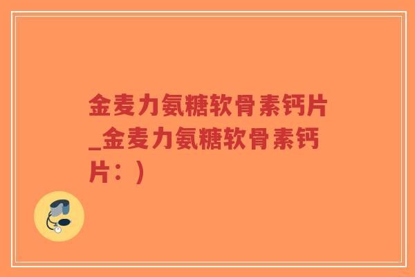 金麦力氨糖软骨素钙片_金麦力氨糖软骨素钙片:) 金麦力氨糖软骨素钙片_金麦力氨糖软骨素钙片:)