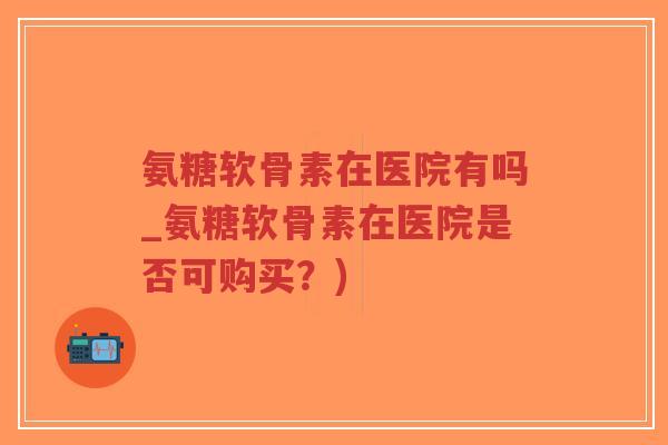 氨糖软骨素在医院有吗_氨糖软骨素在医院是否可购买？)