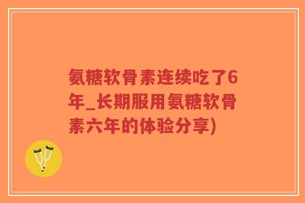 氨糖软骨素连续吃了6年_长期服用氨糖软骨素六年的体验分享)