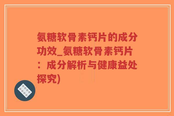 氨糖软骨素钙片的成分功效_氨糖软骨素钙片：成分解析与健康益处探究)