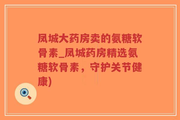 凤城大药房卖的氨糖软骨素_凤城药房精选氨糖软骨素,守护关节健康) 凤城大药房卖的氨糖软骨素_凤城药房精选氨糖软骨素,守护关节健康)