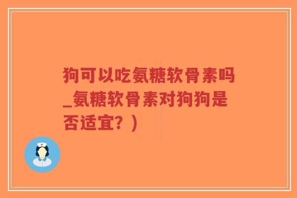 狗可以吃氨糖软骨素吗_氨糖软骨素对狗狗是否适宜？)