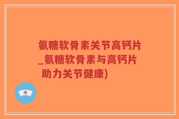 氨糖软骨素关节高钙片_氨糖软骨素与高钙片 助力关节健康)