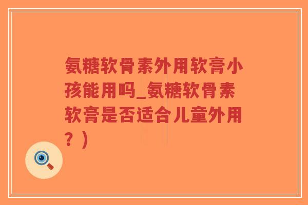 氨糖软骨素外用软膏小孩能用吗_氨糖软骨素软膏是否适合儿童外用?) 氨糖软骨素外用软膏小孩能用吗_氨糖软骨素软膏是否适合儿童外用?)