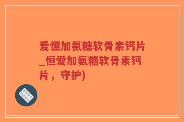 爱恒加氨糖软骨素钙片_恒爱加氨糖软骨素钙片,守护) 爱恒加氨糖软骨素钙片_恒爱加氨糖软骨素钙片,守护)