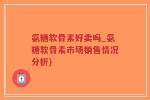 氨糖软骨素好卖吗_氨糖软骨素市场销售情况分析) 氨糖软骨素好卖吗_氨糖软骨素市场销售情况分析)