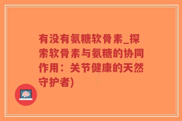 有没有氨糖软骨素_探索软骨素与氨糖的协同作用：关节健康的天然守护者)