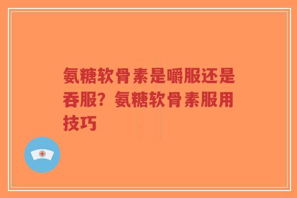 氨糖软骨素是嚼服还是吞服?氨糖软骨素服用技巧 氨糖软骨素是嚼服还是吞服?氨糖软骨素服用技巧