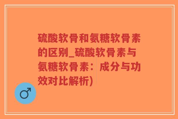 硫酸软骨和氨糖软骨素的区别_硫酸软骨素与氨糖软骨素：成分与功效对比解析)