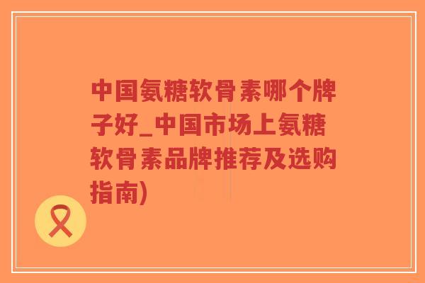 中国氨糖软骨素哪个牌子好_中国市场上氨糖软骨素品牌推荐及选购指南)