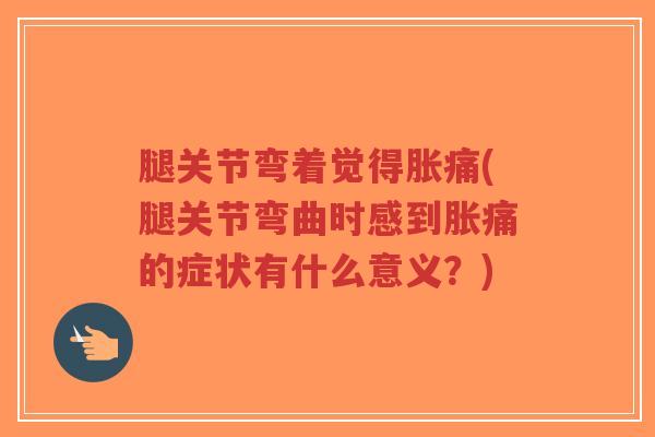 腿关节弯着觉得胀痛(腿关节弯曲时感到胀痛的症状有什么意义？)