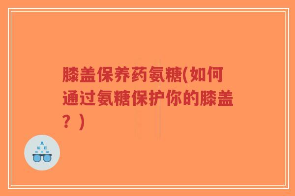 膝盖保养药氨糖(如何通过氨糖保护你的膝盖?) 膝盖保养药氨糖(如何通过氨糖保护你的膝盖?)
