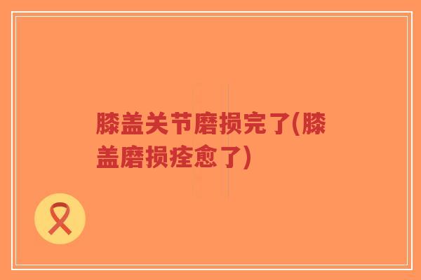膝盖关节磨损完了(膝盖磨损痊愈了)