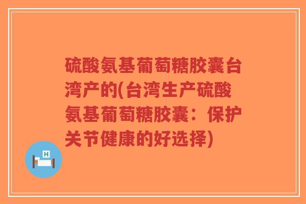 硫酸氨基葡萄糖胶囊台湾产的(台湾生产硫酸氨基葡萄糖胶囊：保护关节健康的好选择)